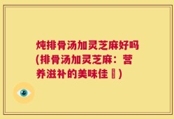 炖排骨汤加灵芝麻好吗(排骨汤加灵芝麻：营养滋补的美味佳餚)