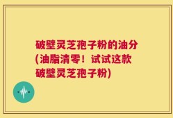 破壁灵芝孢子粉的油分(油脂清零！试试这款破壁灵芝孢子粉)