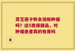 灵芝孢子粉会消除肿瘤吗？这5类保健品，对肿瘤患者真的有用吗