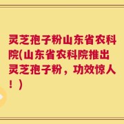 灵芝孢子粉山东省农科院(山东省农科院推出灵芝孢子粉，功效惊人！)
