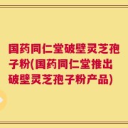 国药同仁堂破壁灵芝孢子粉(国药同仁堂推出破壁灵芝孢子粉产品)