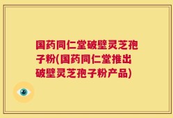 国药同仁堂破壁灵芝孢子粉(国药同仁堂推出破壁灵芝孢子粉产品)