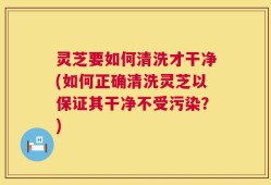 灵芝要如何清洗才干净(如何正确清洗灵芝以保证其干净不受污染？)