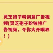 灵芝孢子粉创意广告视频(灵芝孢子粉独特广告视频，令你大开眼界！)