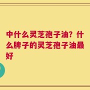 中什么灵芝孢子油？什么牌子的灵芝孢子油最好