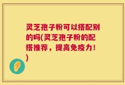 灵芝孢子粉可以搭配别的吗(灵芝孢子粉的配搭推荐，提高免疫力！)
