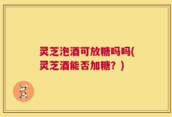 灵芝泡酒可放糖吗吗(灵芝酒能否加糖？)