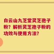 白云山九芝堂灵芝孢子粉？解析灵芝孢子粉的功效与使用方法？