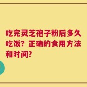 吃完灵芝孢子粉后多久吃饭？正确的食用方法和时间？