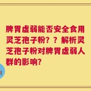 脾胃虚弱能否安全食用灵芝孢子粉？？解析灵芝孢子粉对脾胃虚弱人群的影响？
