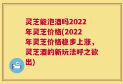 灵芝能泡酒吗2022年灵芝价格(2022年灵芝价格稳步上涨，灵芝酒的新玩法呼之欲出)