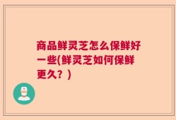 商品鲜灵芝怎么保鲜好一些(鲜灵芝如何保鲜更久？)