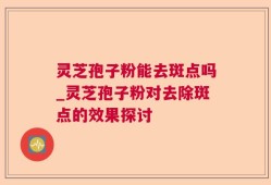 灵芝孢子粉能去斑点吗_灵芝孢子粉对去除斑点的效果探讨