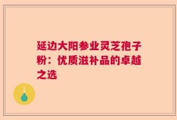 延边大阳参业灵芝孢子粉：优质滋补品的卓越之选