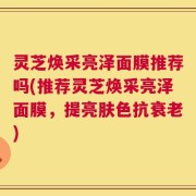 灵芝焕采亮泽面膜推荐吗(推荐灵芝焕采亮泽面膜，提亮肤色抗衰老)
