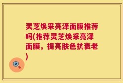 灵芝焕采亮泽面膜推荐吗(推荐灵芝焕采亮泽面膜，提亮肤色抗衰老)