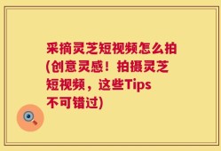 采摘灵芝短视频怎么拍(创意灵感！拍摄灵芝短视频，这些Tips不可错过)