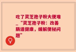 吃了灵芝孢子粉大便难_“灵芝孢子粉：改善肠道健康，缓解便秘问题”