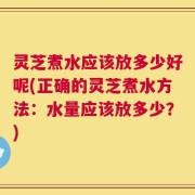 灵芝煮水应该放多少好呢(正确的灵芝煮水方法：水量应该放多少？)