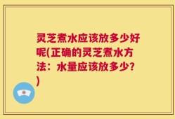 灵芝煮水应该放多少好呢(正确的灵芝煮水方法：水量应该放多少？)