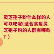 灵芝孢子粉什么样的人可以吃呢(适合食用灵芝孢子粉的人群有哪些？)