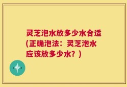 灵芝泡水放多少水合适(正确泡法：灵芝泡水应该放多少水？)
