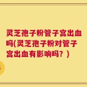 灵芝孢子粉管子宫出血吗(灵芝孢子粉对管子宫出血有影响吗？)