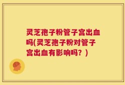 灵芝孢子粉管子宫出血吗(灵芝孢子粉对管子宫出血有影响吗？)