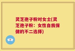灵芝孢子粉对女士(灵芝孢子粉：女性自我保健的不二选择)