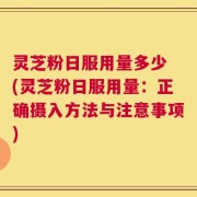 灵芝粉日服用量多少 (灵芝粉日服用量：正确摄入方法与注意事项)