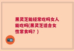 黑灵芝能经常吃吗女人能吃吗(黑灵芝适合女性常食吗？)