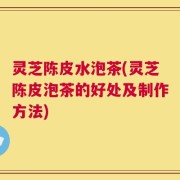 灵芝陈皮水泡茶(灵芝陈皮泡茶的好处及制作方法)
