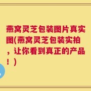 燕窝灵芝包装图片真实图(燕窝灵芝包装实拍，让你看到真正的产品！)