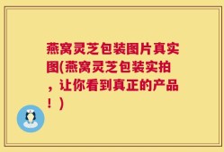 燕窝灵芝包装图片真实图(燕窝灵芝包装实拍，让你看到真正的产品！)