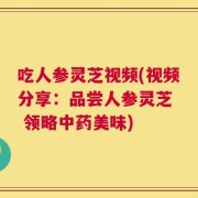 吃人参灵芝视频(视频分享：品尝人参灵芝  领略中药美味)