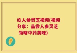 吃人参灵芝视频(视频分享：品尝人参灵芝  领略中药美味)