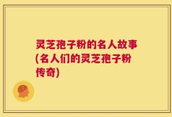 灵芝孢子粉的名人故事(名人们的灵芝孢子粉传奇)