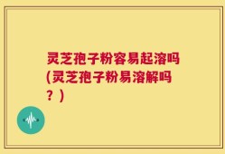 灵芝孢子粉容易起溶吗(灵芝孢子粉易溶解吗？)