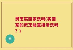 灵芝买回家洗吗(买回家的灵芝能直接清洗吗？)
