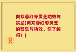 肉苁蓉红枣灵芝功效与禁忌(肉苁蓉红枣灵芝的禁忌与功效，你了解吗？)