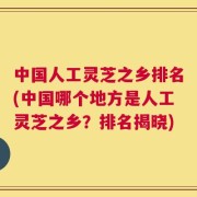 中国人工灵芝之乡排名(中国哪个地方是人工灵芝之乡？排名揭晓)