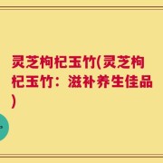 灵芝枸杞玉竹(灵芝枸杞玉竹：滋补养生佳品)