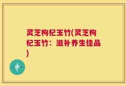 灵芝枸杞玉竹(灵芝枸杞玉竹：滋补养生佳品)