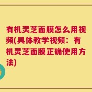 有机灵芝面膜怎么用视频(具体教学视频：有机灵芝面膜正确使用方法)