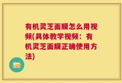 有机灵芝面膜怎么用视频(具体教学视频：有机灵芝面膜正确使用方法)