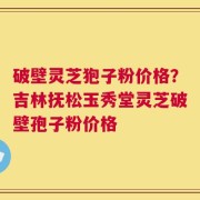 破壁灵芝狍子粉价格？吉林抚松玉秀堂灵芝破壁孢子粉价格