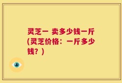 灵芝一 卖多少钱一斤(灵芝价格：一斤多少钱？)