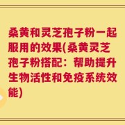 桑黄和灵芝孢子粉一起服用的效果(桑黄灵芝孢子粉搭配：帮助提升生物活性和免疫系统效能)