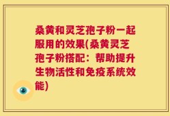 桑黄和灵芝孢子粉一起服用的效果(桑黄灵芝孢子粉搭配：帮助提升生物活性和免疫系统效能)