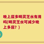 晚上尿多喝灵芝水有用吗(喝灵芝水可减少晚上多尿？)